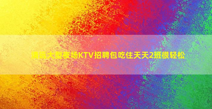 清远大型夜场KTV招聘包吃住天天2班很轻松